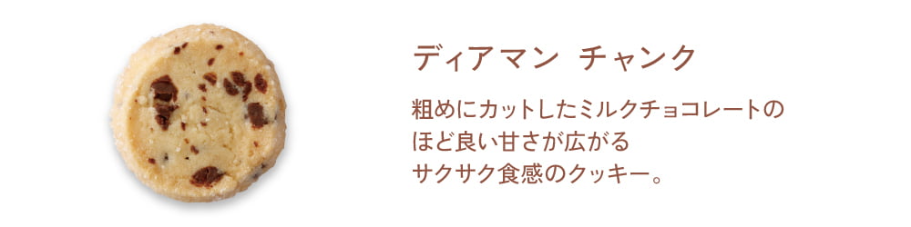 【ディアマン チャンク】粗めにカットしたミルクチョコレートのほど良い甘さが広がるサクサク食感のクッキー。
